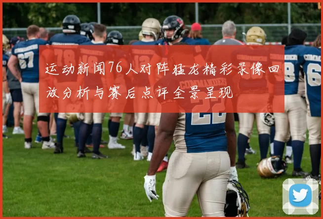 运动新闻76人对阵猛龙精彩录像回放分析与赛后点评全景呈现