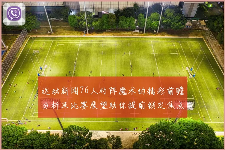 运动新闻76人对阵魔术的精彩前瞻分析及比赛展望助你提前锁定焦点对决